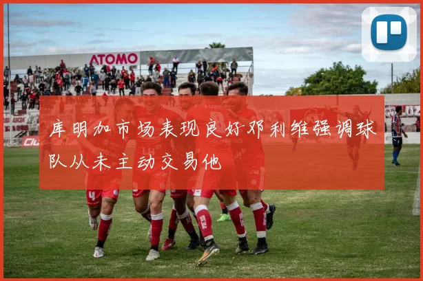 库明加市场表现良好邓利维强调球队从未主动交易他
